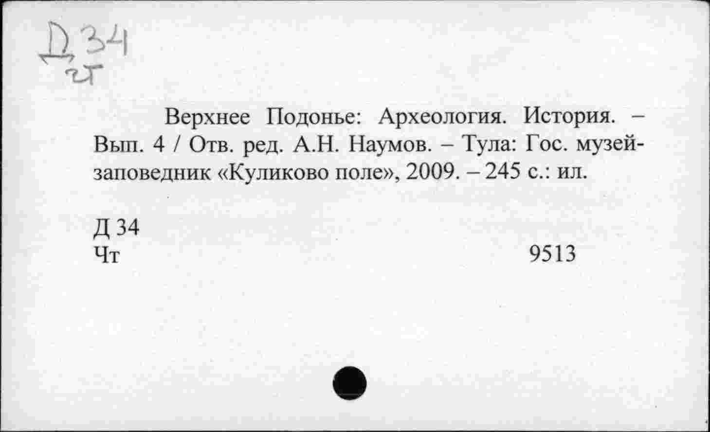 ﻿
Верхнее Подонье: Археология. История. -Вып. 4 / Отв. ред. А.Н. Наумов. - Тула: Гос. музей-заповедник «Куликово поле», 2009. -245 с.: ил.
Д34 Чт
9513